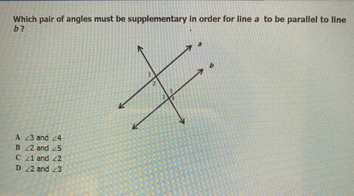 Which pair of angles must be supplementary in order for line a to be parallel to line
b ?
A ∠ 3 and ∠ 4
B ∠ 2 and ∠ 5
C ∠ 1 and ∠ 2
D ∠ 2 and ∠ 3