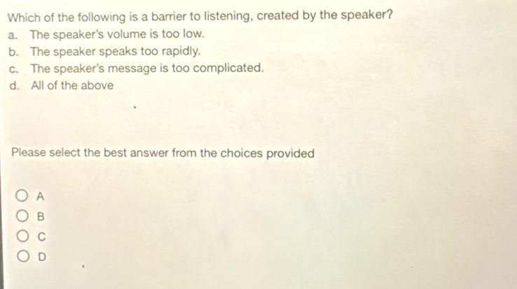 Which of the following is a barrier to listening, created by the speaker?
a. The speaker's volume is too low.
b. The speaker speaks too rapidly.
c. The speaker's message is too complicated.
d. All of the above
Please select the best answer from the choices provided
A
B
C
D