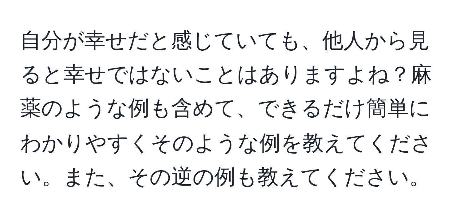 自分が幸せだと感じていても、他人から見ると幸せではないことはありますよね？麻薬のような例も含めて、できるだけ簡単にわかりやすくそのような例を教えてください。また、その逆の例も教えてください。