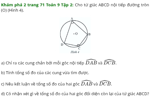 Khám phá 2 trang 71 Toán 9 Tập 2: Cho tứ giác ABCD nội tiếp đường tròn 
(O) (Hình 4). 
a) Chỉ ra các cung chẳn bởi mỗi góc nội tiếp widehat DAB và widehat DCB. 
b) Tính tổng số đo của các cung vừa tìm được. 
c) Nêu kết luận về tổng số đo của hai góc widehat DAB và widehat DCB. 
d) Có nhận xét gì về tổng số đo của hai góc đối diện còn lại của tứ giác ABCD?