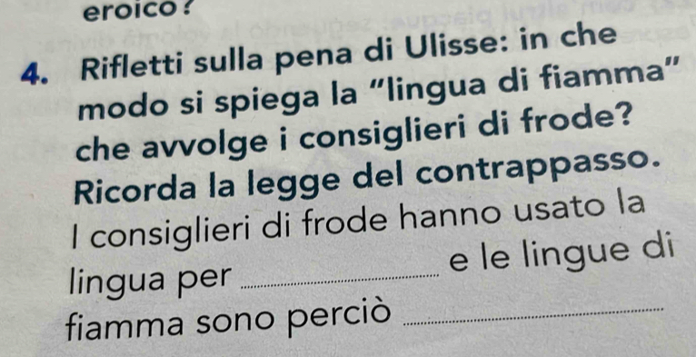 eroico ? 
4. Rifletti sulla pena di Ulisse: in che 
modo si spiega la “lingua di fiamma” 
che avvolge i consiglieri di frode? 
Ricorda la legge del contrappasso. 
I consiglieri di frode hanno usato la 
lingua per _e le lingue di 
fiamma sono perciò_