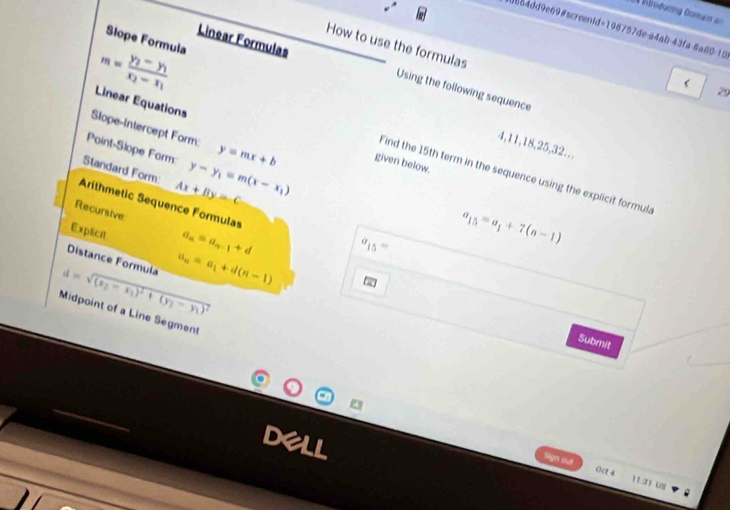 = Wroducing Domain an 
4864dd9e69#screenid=198757de a4ab-43fa 8a80-10 
Linear Formulas 
Slope Formula 
How to use the formulas
m=frac y_2-y_1x_2-x_1
Using the following sequence 
29 
Linear Equations given below. 
Slope-Intercept Form: y=mx+b
4, 11, 18, 25, 32... 
Point-Slope Form: y-y_1=m(x-x_1)
Standard Form Ax+By=c
Find the 15th term in the sequence using the explicit formula 
Aríthmetic Sequence Formulas 
Recursive 
Explicit
a_n=a_n-1+d
a_15= a_15=a_1+7(n-1)
Distance Formula
d=sqrt((x_2)-x_1)^2+(y_2-y_1)^2 a_n=a_1+d(n-1)
Midpoint of a Line Segment 
Submit 
Sign out 1131 us 
Oct 4
