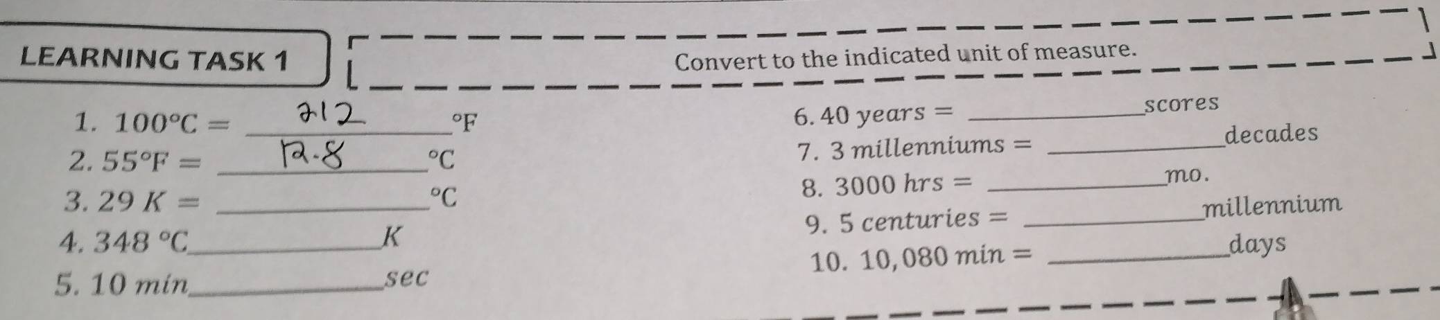 LEARNING TASK 1 Convert to the indicated unit of measure. 」 
1. 100°C= _  ^circ F _scores 
6. 4 40years=
2. 55°F= _  ^circ C
7. 3 millenniums = _ decades
3. 29K= ^circ C
8. 3000hrs= _ 
mo. 
4. 348°C _ _K _millennium 
9. 5 centuries =
10. 10,080min= _ 
days 
5. 10 min _ 
sec