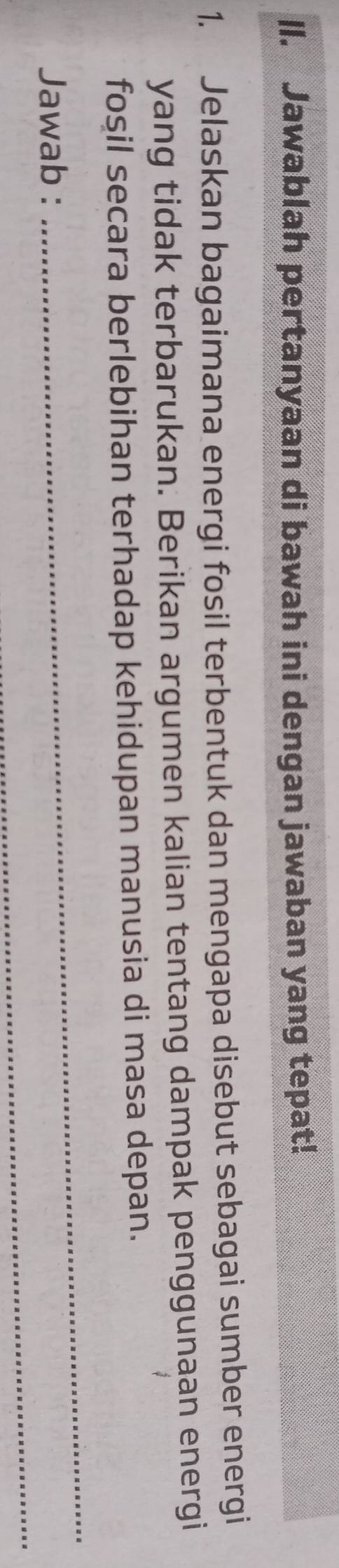 ll. Jawablah pertanyaan di bawah ini dengan jawaban yang tepat! 
1. Jelaskan bagaimana energi fosil terbentuk dan mengapa disebut sebagai sumber energi 
yang tidak terbarukan. Berikan argumen kalian tentang dampak penggunaan energi 
fosil secara berlebihan terhadap kehidupan manusia di masa depan. 
_ 
Jawab : 
_