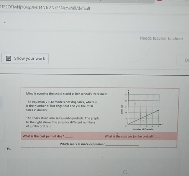 OTE2OTIwNjY0/sp/MTI4NTc2NzE3Nzcw/all/default 
Needs teacher to check 
Show your work D 
Mina is running the snack stand at her school's track meet. 
The equation y=4x models hot dog sales, where x
is the number of hot dogs sold and y is the total F 
sales in dollars. 
The snack stand also sells jumbo pretzels. The graph 
to the right shows the sales for different numbers 
of jumbo pretzels. Number of Pretzela 
What is the cost per hot dog? _What is the cost per jumbo pretzel?_ 
Which snack is more expensive?_ 
6.