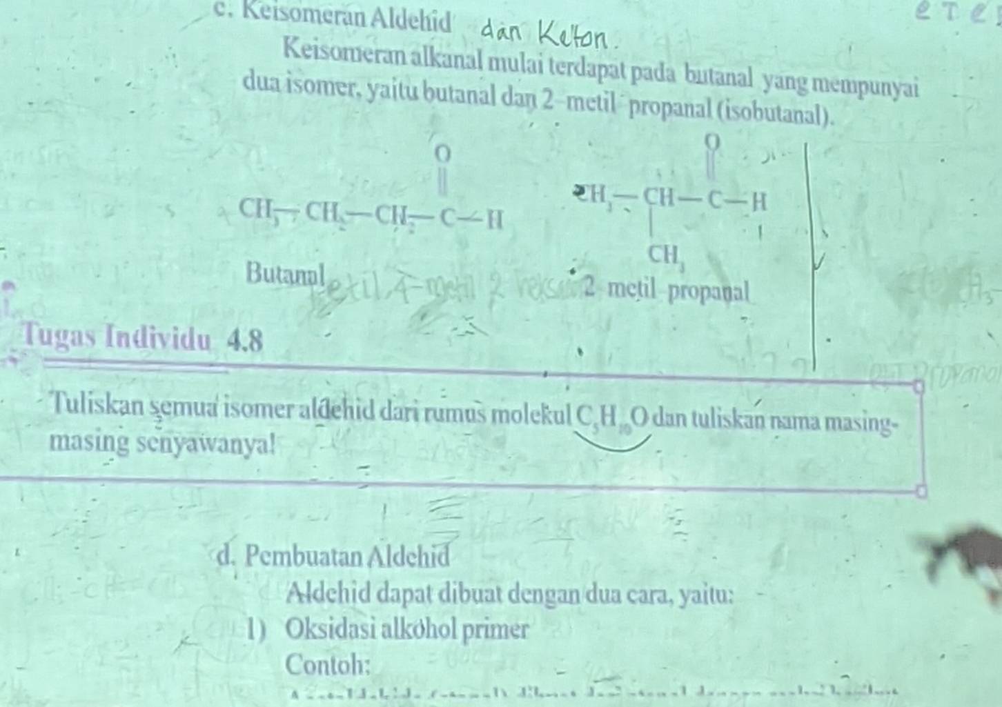 Keisomerán Aldehid 
Keisomeran alkanal mulai terdapat pada butanal yang mempunyai 
dua isomer, yaitu butanal dan 2 -metil ´ propanal (isobutanal). 
O 
9
CH_3-CH_2-CH_2-C-H eH-CH-C c- a
1
CH_3
Butamal et11, 4
2 metil propanal 
Tugas Individu 4.8 
Tuliskan şemua isomer aldehid dari rumus molekul C_5H_mO dan tuliskan nama masing- 
masing senyawanya! 
d. Pembuatan Aldchid 
Aldchid dapat dibuat dengan dua cara, yaitu: 
1) Oksidasi alkøhol primer 
Contoh: 
1:1