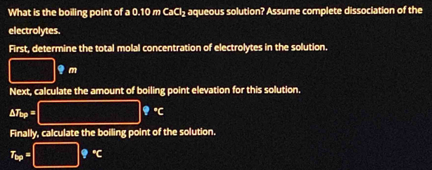 What is the boiling point of a 0.10 m CaCl₂ aqueous solution? Assume complete dissociation of the 
electrolytes. 
First, determine the total molal concentration of electrolytes in the solution.
□ 9m
Next, calculate the amount of boiling point elevation for this solution.
△ T_bp=□ ?^circ C
Finally, calculate the boiling point of the solution.
T_bp=□ 9°C