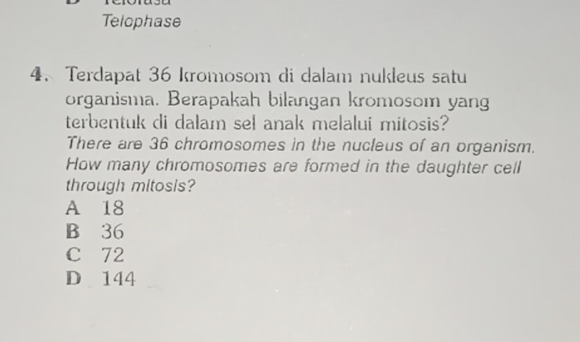 Telophase
4. Terdapat 36 kromosom di dalam nukleus satu
organisma. Berapakah bilangan kromosom yang
terbentuk di dalam sel anak melalui mitosis?
There are 36 chromosomes in the nucleus of an organism.
How many chromosomes are formed in the daughter cell
through mitosis?
A 18
B 36
C 72
D 144