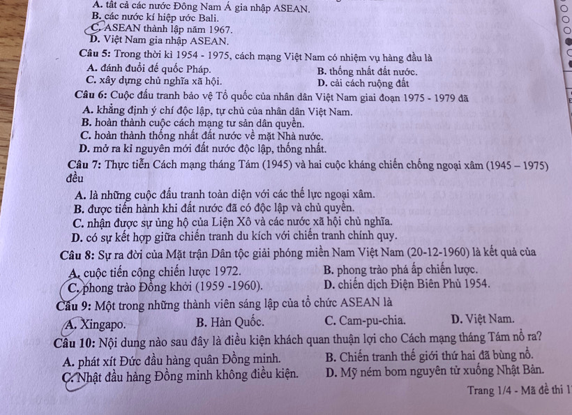 A. tất cả các nước Đông Nam Á gia nhập ASEAN.
B các nước kí hiệp ước Bali.
C. ASEAN thành lập năm 1967.
D. Việt Nam gia nhập ASEAN.
Câu 5: Trong thời kì 1954 - 1975, cách mạng Việt Nam có nhiệm vụ hàng đầu là
A. đánh đuổi đế quốc Pháp. B. thống nhất đất nước.
C. xây dựng chủ nghĩa xã hội. D. cải cách ruộng đất
Câu 6: Cuộc đấu tranh bảo vệ Tổ quốc của nhân dân Việt Nam giai đoạn 1975 - 1979 đã
A. khẳng định ý chí độc lập, tự chủ của nhân dân Việt Nam.
B. hoàn thành cuộc cách mạng tư sản dân quyền.
C. hoàn thành thống nhất đất nước về mặt Nhà nước.
D. mở ra kỉ nguyên mới đất nước độc lập, thống nhất.
Câu 7: Thực tiễn Cách mạng tháng Tám (1945) và hai cuộc kháng chiến chống ngoại xâm (1945 - 1975)
đều
A. là những cuộc đấu tranh toàn diện với các thể lực ngoại xâm.
B. được tiến hành khi đất nước đã có độc lập và chủ quyền.
C. nhận được sự ủng hộ của Liện Xô và các nước xã hội chủ nghĩa.
D. có sự kết hợp giữa chiến tranh du kích với chiến tranh chính quy.
Câu 8: Sự ra đời của Mặt trận Dân tộc giải phóng miền Nam Việt Nam (20-12-1960) là kết quả của
A. cuộc tiến công chiến lược 1972. B. phong trào phá ấp chiến lược.
C. phong trào Đồng khởi (1959 -1960). D. chiến dịch Điện Biên Phủ 1954.
Cầu 9: Một trong những thành viên sáng lập của tổ chức ASEAN là
A. Xingapo. B. Hàn Quốc. C. Cam-pu-chia. D. Việt Nam.
Câu 10: Nội dung nào sau đây là điều kiện khách quan thuận lợi cho Cách mạng tháng Tám nổ ra?
A. phát xít Đức đầu hàng quân Đồng minh. B. Chiến tranh thế giới thứ hai đã bùng nổ.
C. Nhật đầu hàng Đồng minh không điều kiện. D. Mỹ ném bom nguyên tử xuồng Nhật Bản.
Trang 1/4 - Mã đề thi 1