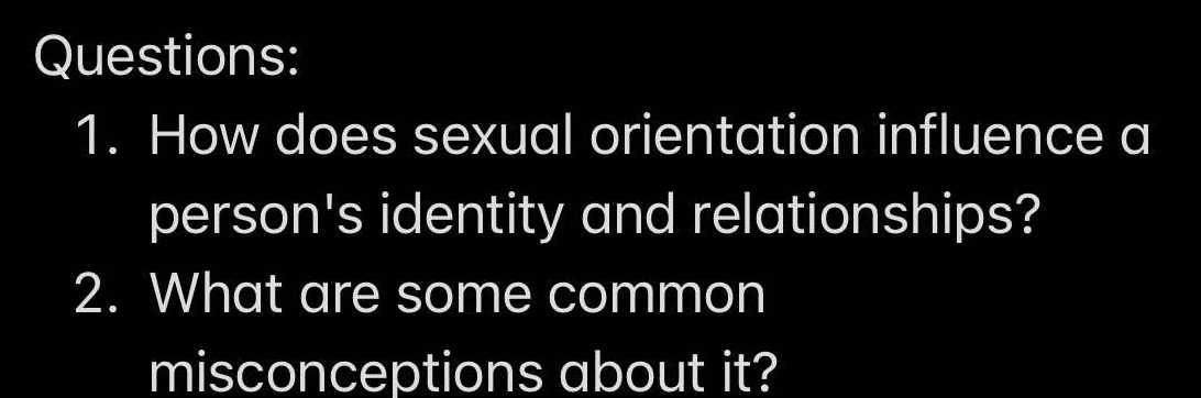 How does sexual orientation influence a 
person's identity and relationships? 
2. What are some common 
misconceptions about it?