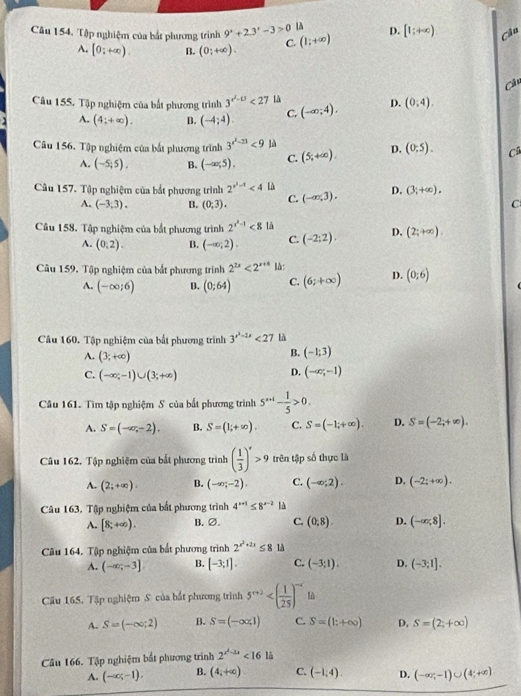 Câu 154, Tập nghiệm của bắt phương trình 9^x+2.3^x-3>0 là
D. [1;+∈fty )
A. [0;+∈fty ). (0;+∈fty ). C. (1;+∈fty )
Câu
B.
C
Câu 155. Tập nghiệm của bắt phương trình 3^(x^2)-13<27</tex> là
A. (4;+∈fty ). B. (-4;4). C. (-∈fty ;4), D. (0;4).
Câu 156. Tập nghiệm của bất phương trình 3^(x^2)-21<9</tex> là (0;5).
A. (-5;5), B. (-∈fty ,5), C. (5;+∈fty ).
D.
C
Câu 157. Tập nghiệm của bắt phương trình 2^(x^1)-1 là D. (3;+∈fty ).
C. (-∈fty ,3).
A. (-3,3). B. (0;3). C
Câu 158. Tập nghiệm của bất phương trình 2^(x^2)-1<8</tex> là
A. (0,2). B. (-∈fty ;2). C. (-2;2).
D. (2;+∈fty ).
Câu 159. Tập nghiệm của bất phương trình 2^(2x)<2^(x+6) là:
A. (-∈fty ;6) (0;64)
B.
C. (6;+∈fty ) D. (0;6)
Câu 160. Tập nghiệm của bất phương trình 3^(x^2)-2x<27</tex> là
A. (3;+∈fty )
B. (-1;3)
C. (-∈fty ,-1)∪ (3;+∈fty )
D. (-∈fty ;-1)
Câu 161. Tìm tập nghiệm S của bất phương trình 5^(x+1)- 1/5 >0.
A. S=(-∈fty ,-2). B. S=(1+∈fty ). C. S=(-1;+∈fty ). D. S=(-2;+∈fty ).
Câu 162. Tập nghiệm của bắt phương trình ( 1/3 )^x>9 trên tập số thực là
A. (2;+∈fty ). (-∈fty ;-2). C. (-∈fty ;2). D. (-2;+∈fty ).
B.
Câu 163, Tập nghiệm của bất phương trình 4^(x+1)≤ 8^(x-2) là
A. [8;+∈fty ). B. ∅. C. (0,8). D. (-∈fty ,8].
Câu 164. Tập nghiệm của bắt phương trình 2^(x^2)+2x≤ 8 là
C.
A. (-∈fty ;-3] B. [-3;1]. (-3;1). D. (-3;1],
Cầu 165, Tập nghiệm Số của bắt phương trình 5^(x+2) lǜ
A. S=(-∈fty ;2) B. S=(-∈fty ,1) C. S=(1;+∈fty ) D. S=(2;+∈fty )
Câu 166. Tập nghiệm bất phương trình 2^(x^2)-3x<16la</tex>
B. (4,+∈fty )
A. (-∈fty ;-1). C. (-1,4). D. (-∈fty ;-1)∪ (4;+∈fty )