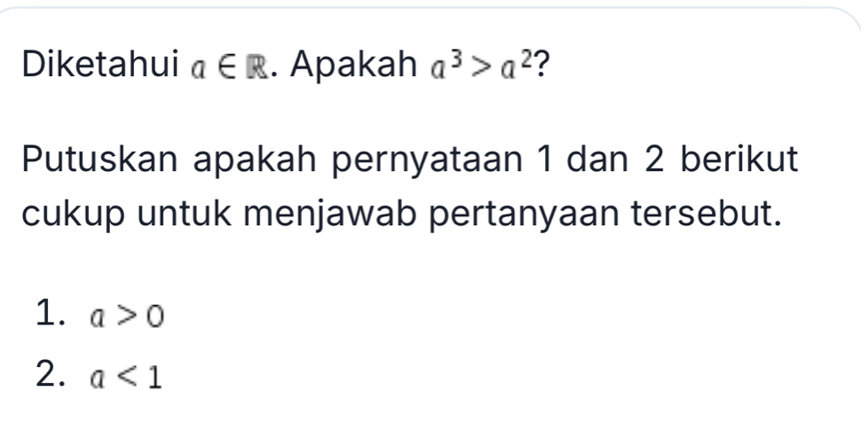 Diketahui a∈ R. Apakah a^3>a^2 2 
Putuskan apakah pernyataan 1 dan 2 berikut 
cukup untuk menjawab pertanyaan tersebut. 
1. a>0
2. a<1</tex>