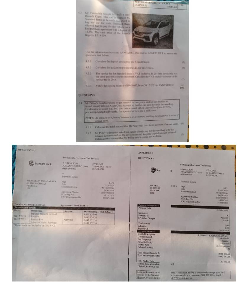 (PAPER 1) 10601/24 19
4.3 Mr Tshahulals bought t o wife a ne
Remault Kiger. This car is fmanced b
Standard Bank as he could nos afferd t
buy the car for cash. Stnderd Ban
allowed him so pay for the velicle on 
hire purchase agreement with a depost 
15,J1%. The cash price of the Renan
Kiger is R319 999
Use the information above and ANNEXURE D as well as ANNEXURE E to aaswer the
questions that follew
4,3.1 Culcuiate the deposit amount for the Renault Kigtt. (2)
4.3.2 Calculate the instaliment por moth (A), for this whicle.
4.3.3 The service fee for Stundard Bank is VAT inchuive. In 2018 the service for was
the same amount so on the stateencet. Calculate the VAT exchorve smoum of the
service fee in 2018. (2)
4.3.4 Verify the closing bolance of R443 057,36 on 20/12/2023 in ANNEXURE E (2)
[40]
QUESTION 5
5.1 Mr Pillay's daughter plans to get married in two years, and he has decided to
invest money into an Allen Gray account so that he cas save twands the welding.
He decides to invess R13 000 into this account. Allen Gray offered him 17.59%
p.a, compounded half yearly, for a period of two and a half years
NOTE: An annuity is a form of inswance or investment extaling the onsesor to a series of
unmual r
5. 1.1 Calculate the total amount that Me Pillay will have in his account after two years. 8
5.1.2 Mr Pillay's daughter asked her father to only pay for the wodding with the
interest accumulated on the investment and keep the cagstal amount invested.
Calculate the amount that Mr Pilley paid irwards the wedding. (2)
QUENTION 4.3  ANNEXURE  I
Statement of Account/Tax Invoice QUESTION 4.3
Standard Bank  OHANNESBETO 2000 P O BOX 8296 33 BAKER STREET ºº i l  o o 
Statement of Accoont/Tax lnvoice
2º PLOC9
0860 000 000 ROSEBANK   St P O BOX 8296 JCHANNESBURG 2006 [no tào tǎi 13 BAKER STREET
Statment Datail
BCNEBANK
66 THE HIGHWAY ME PHULLIP TSHADALALA P  ;
2 of 2
Staremem Details
Sassemesá Periá Diste
FLOIDA 1712
00/12/2023 ( 05/01/2024 MR PHIL |       
=LO9UD A 66 THE H
1 of 2
05/12/2023 x 5/702 4
Agrenon Number 0000795181/1 6400/2024 1712 Staterent Period Agrøement Number
NCA Rag No VAT Iepasmon No 4100095461 NCR C P I S 0000795381/1
NCA Reg No VAT Regintation No
41000954;! NGRCES
        
Principal Debe
1266 419,1
Service Foe Instalment
A
LP1/Other Charges *R6 /X
g  ǎn
Tutal Arrears
Payahle On Advinoe
0,∞
  
20/01/2024 o on
Contract Period Goods Descriponn RENAULT KIGER  L IT ZES 60 Mostin Moethly
Period to Expary Pay Prequency
Balloon/Residual Intereat Rate
13,43% per youu * Manhe
Totsi halance carried for Total belance beught f R450 636,99 8.443 057.56
Total Paid to Dute R7 579,62
AT
*These items are inclusi *Refore 2019 VAT ==
Look out for some exu ot - you'll soon be ablo to comemely manage your VAI
n the menow hie, you can coutacs 0860 000 000 or sma
Homa N C anhistandanks acomnt on the Standard all VAF related qurries.