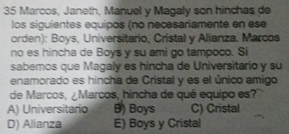 Marcos, Janeth, Manuel y Magaly son hinchas de
los siguientes equipos (no necesariamente en ese
orden): Boys, Universitario, Cristal y Alianza. Marcos
no es hincha de Boys y su ami go tampoco. Si
sabemos que Magaly es hincha de Universitario y su
enamorado es hincha de Cristal y es el único amigo
de Marcos, ¿Marcos, hincha de qué equipo es?
A) Universitario B) Boys C) Cristal
D) Alianza E) Boys y Cristal