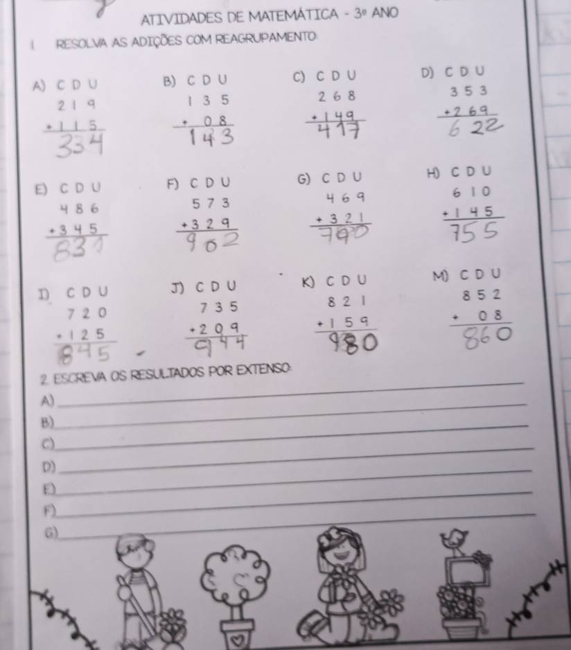 ATIVIDADES DE MATEMÁTICA - 3° ANO 
RESOLVA AS ADIÇÕES COM REAGRUPAMENTO 
A) C D U B) C D U C) D) CD∪
beginarrayr 219 +115 hline endarray
beginarrayr 353 +269 hline endarray. 
E) CD∪ F) C D ι CD G) CD∪ H)
beginarrayr 486 +345 hline endarray beginarrayr 573 +329 hline endarray

beginarrayr CDU 720 +125 hline endarray J) beginarrayr CDU 610 +145 hline endarray
K) CD∪ M) C D U
beginarrayr 852 +08 hline endarray
- 
_ 
2 ESCREVA OS RESULTADOS POR EXTENSO: 
A)_ 
B)_ 
C)_ 
D)_ 
_E 
F)_ 
6)