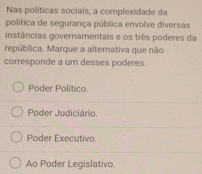 Nas políticas sociais, a complexidade da
política de segurança pública envolve diversas
instâncias governamentais e os três poderes da
república. Marque a alternativa que não
corresponde a um desses poderes.
Poder Político.
Poder Judiciário.
Poder Executivo.
Ao Poder Legislativo.