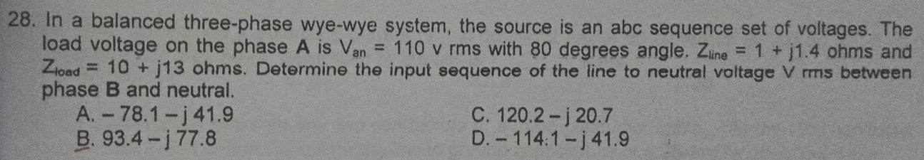 In a balanced three-phase wye-wye system, the source is an abc sequence set of voltages. The
load voltage on the phase A is V_an=110 v rms with 80 degrees angle. Z_line=1+j1.4 ohms and
Z_load=10+j13 ohms. Determine the input sequence of the line to neutral voltage V rms between
phase B and neutral.
A. -78.1-j41.9 C. 120.2-j20.7
B. 93.4-j77.8 D. -114:1-j41.9