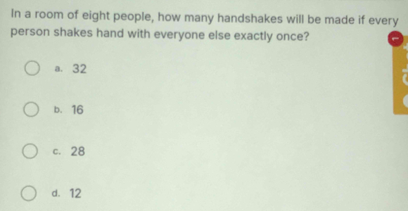 In a room of eight people, how many handshakes will be made if every
person shakes hand with everyone else exactly once?
a. 32
b. 16
c. 28
d. 12