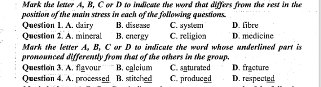 Mark the letter A, B, C or D to indicate the word that differs from the rest in the
position of the main stress in each of the following questions.
Question 1. A. dairy B. disease C. system D. fibre
Question 2. A. mineral B. energy C. religion D. medicine
Mark the letter A, B, C or D to indicate the word whose underlined part is
pronounced differently from that of the others in the group.
Question 3. A. flavour B. calcium C. saturated D. fracture
Question 4. A. processed B. stitched C. produced D. respected