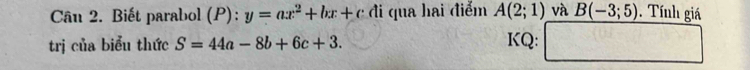 Biết parabol (P): y=ax^2+bx+cd đi qua hai điểm A(2;1) và B(-3;5) Tính giá 
trị của biểu thức S=44a-8b+6c+3. KQ: □