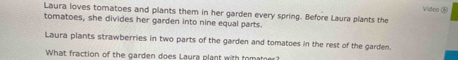 Video ⑥ 
Laura loves tomatoes and plants them in her garden every spring. Before Laura plants the 
tomatoes, she divides her garden into nine equal parts. 
Laura plants strawberries in two parts of the garden and tomatoes in the rest of the garden. 
What fraction of the garden does Laura plant with tomater?