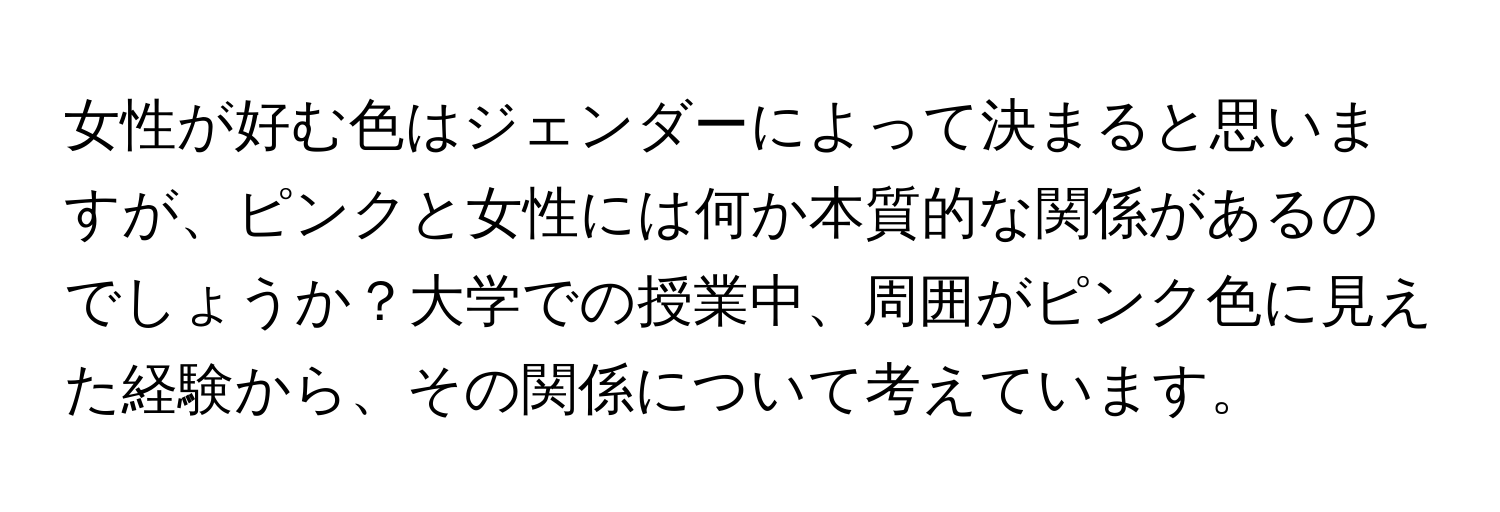 女性が好む色はジェンダーによって決まると思いますが、ピンクと女性には何か本質的な関係があるのでしょうか？大学での授業中、周囲がピンク色に見えた経験から、その関係について考えています。