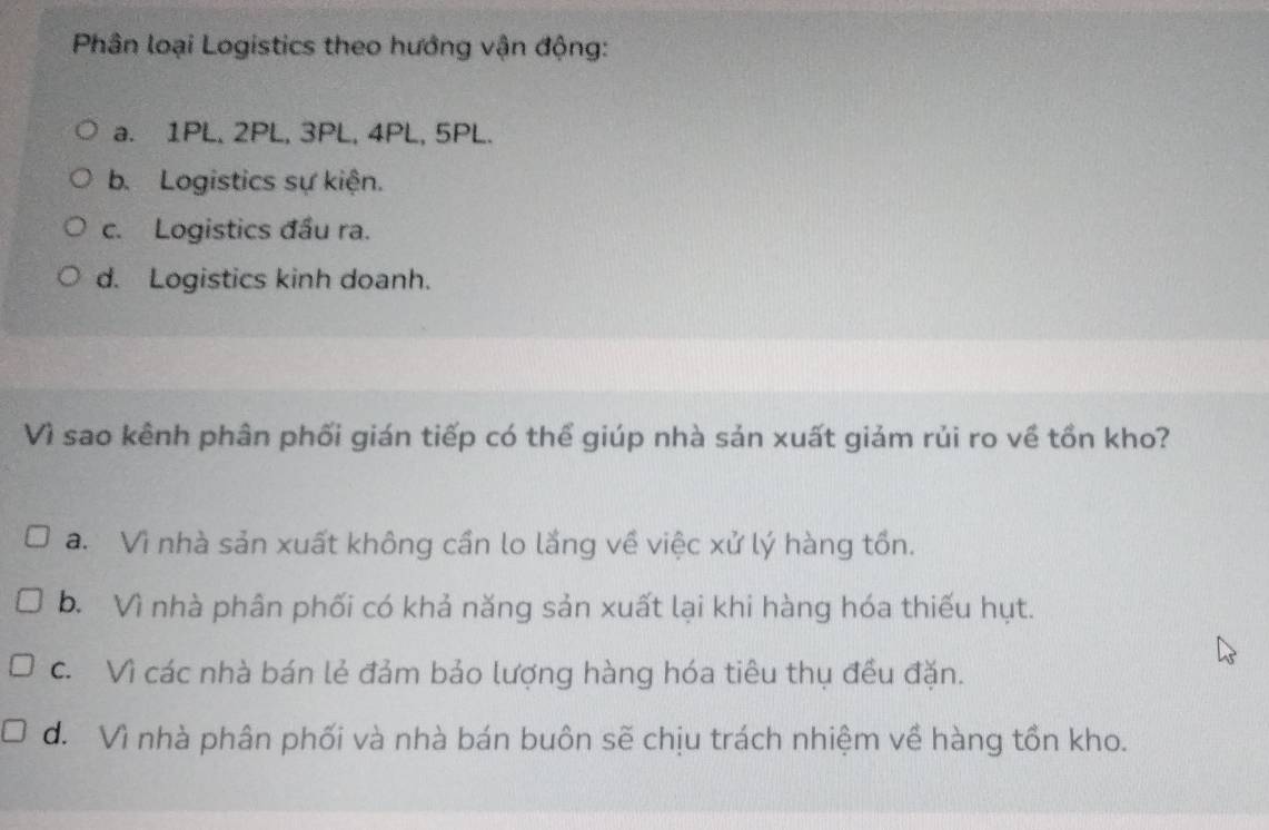 Phân loại Logistics theo hướng vận động:
a. 1PL, 2PL, 3PL, 4PL, 5PL.
b.Logistics sự kiện.
c. Logistics đầu ra.
d. Logistics kinh doanh.
Vì sao kênh phân phối gián tiếp có thể giúp nhà sản xuất giảm rủi ro về tồn kho?
a. Vì nhà sản xuất không cần lo lắng về việc xử lý hàng tồn.
b. Vì nhà phân phối có khả năng sản xuất lại khi hàng hóa thiếu hụt.
c. Vì các nhà bán lẻ đảm bảo lượng hàng hóa tiêu thụ đều đặn.
d. Vì nhà phân phối và nhà bán buôn sẽ chịu trách nhiệm về hàng tồn kho.