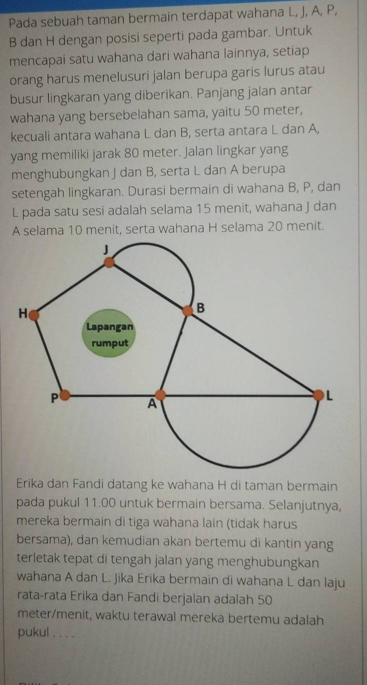 Pada sebuah taman bermain terdapat wahana L, J, A, P,
B dan H dengan posisi seperti pada gambar. Untuk 
mencapai satu wahana dari wahana lainnya, setiap 
orang harus menelusuri jalan berupa garis lurus atau 
busur lingkaran yang diberikan. Panjang jalan antar 
wahana yang bersebelahan sama, yaitu 50 meter, 
kecuali antara wahana L dan B, serta antara L dan A, 
yang memiliki jarak 80 meter. Jalan lingkar yang 
menghubungkan J dan B, serta L dan A berupa 
setengah lingkaran. Durasi bermain di wahana B, P, dan
L pada satu sesi adalah selama 15 menit, wahana J dan
A selama 10 menit, serta wahana H selama 20 menit. 
Erika dan Fandi datang ke wahana H di taman bermain 
pada pukul 11.00 untuk bermain bersama. Selanjutnya, 
mereka bermain di tiga wahana lain (tidak harus 
bersama), dan kemudian akan bertemu di kantin yang 
terletak tepat di tengah jalan yang menghubungkan 
wahana A dan L. Jika Erika bermain di wahana L dan laju 
rata-rata Erika dan Fandi berjalan adalah 50
meter /menit, waktu terawal mereka bertemu adalah 
pukul . . . .