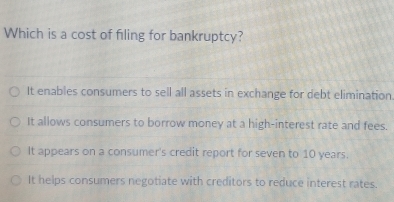 Which is a cost of filing for bankruptcy?
It enables consumers to sell all assets in exchange for debt elimination
It allows consumers to borrow money at a high-interest rate and fees.
It appears on a consumer's credit report for seven to 10 years.
It helps consumers negotiate with creditors to reduce interest rates.