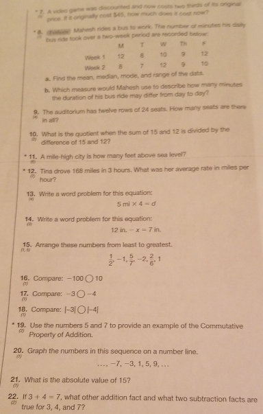 A vided game was discounted and now costs two thirds of its originall 
price. If it originally cost $45, how much does it cast now? 
B. nate Mahesh rides a bus to work. The number of minutes his dislly 
hus ride took over a two-week period are recorded below: 
T w Th F 
Week 1 12 8 10 9 12
Week 2 7 12 9 10
a. Find the mean, median, mode, and rangs of the data 
b. Which measure would Mahesh use to describe how many minutes
the duration of his bus ride may differ from day to day? 
9. The auditorium has twelve rows of 24 seats. How many seats are there 
in all? 
10. What is the quotient when the sum of 15 and 12 is divided by the 
difference of 15 and 12? 
11. A mile-high city is how many feet above sea level? 
12. Tina drove 168 miles in 3 hours. What was her average rate in miles per
hour? 
13. Write a word problem for this equation: 
(0
5ml* 4-d
14. Write a word problem for this equation: 
(7
12in.-x=7in. 
15. Arrange these numbers from least to greatest.
(1,5)
 1/2 , -1,  5/7 , -2,  2/6 , 1
16. Compare: -100 〇 10 
17. Compare: -3 ( -4
(1) 
18. Compare: [-3| (1) ) |-4| 
19. Use the numbers 5 and 7 to provide an example of the Commutative 
(2) Property of Addition. 
20. Graph the numbers in this sequence on a number line. 
(1) 
... -7, -3, 1, 5, 9, ... 
21. What is the absolute value of 15? 
(1)
3+4=7 , what other addition fact and what two subtraction facts are 
22. If (2) 
true for 3, 4, and 7?