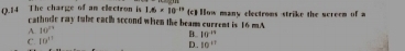 The charge of an electron is 1.6* 10^(-10) (c) How many clectroms strike the sereem of a
cathode ray twbe each second when the beams current is 16 mA
A. 10^(th)
B. 10^(-14)
C. 10°
D. 10^(11)