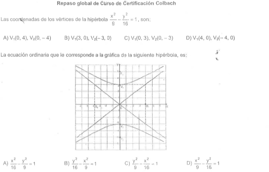 Repaso global de Curso de Čertificación Colbach
Las coordenadas de los vértices de la hipérbola  x^2/9 - y^2/16 =1 , son:
A) V_1(0,4),V_2(0,-4) B) V_1(3,0),V_2(-3,0) C) V_1(0,3),V_2(0,-3) D) V_1(4,0),V_2(-4,0)
La ecuación ordinaria que le corresponde a la gráfica de la siguiente hipérbola, es:
A)  x^2/16 - y^2/9 =1 B)  y^2/16 - x^2/9 -1 C)  y^2/9 - x^2/16 =1 D)  x^2/9 - y^2/16 =1