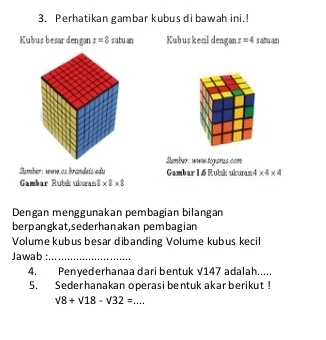 Perhatikan gambar kubus di bawah ini.! 
Kubus besar dengan z=8 satuan Kubus kecil dengan r=4sahan
Sumber: wuw togarus.com 
Sumber: wve as brandeís edu Gambar L 6 Rubik ukura * 4* 4
GCambar Rubik uburan 3* 8* 8
Dengan menggunakan pembagian bilangan 
berpangkat,sederhanakan pembagian 
Volume kubus besar dibanding Volume kubus kecil 
Jawab :_ 
4. Penyederhanaa dari bentuk √147 adalah..... 
5. Sederhanakan operasi bentuk akar berikut !
sqrt(8)+sqrt(18)-sqrt(32)= _