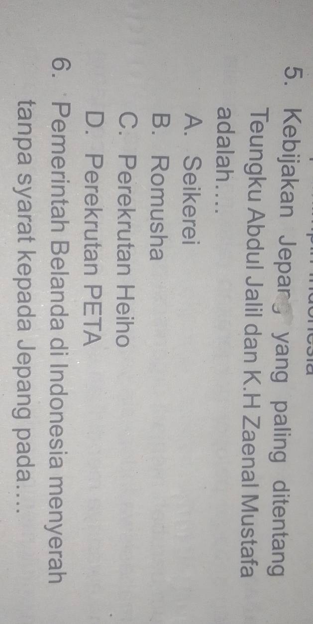 Kebijakan Jepang yang paling ditentang
Teungku Abdul Jalil dan K.H Zaenal Mustafa
adalah....
A. Seikerei
B. Romusha
C. Perekrutan Heiho
D. Perekrutan PETA
6. Pemerintah Belanda di Indonesia menyerah
tanpa syarat kepada Jepang pada....