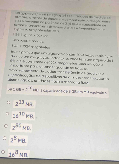 GB (gigabyte) e MB (megabyte) são unidades de medida de
armazenamento de dados em computação. A relação entre
eles é baseada na potência de 2, já que a capacidade de
armazenamento em sistemas digitais é frequentemente
expressa em potências de 2.
1 GB é igual a 1024 MB.
Isso ocorre porque:
1GB=1024me gabytes
Isso significa que um gigabyte contém 1024 vezes mais bytes
do que um megabyte. Portanto, se você tem um arquivo de 1
GB, ele é composto de 1024 megabytes. Essa relação é
importante para entender quando se trata de
armazenamento de dados, transferência de arquivos e
especificações de dispositivos de armazenamento, como
discos rígidos, unidades flash e memória RAM.
Se 1GB=2^(10)MB , a capacidade de 8 GB em MB equivale a
2^(13)MB.
16^(10)MB.
2^(80)MB.
2^8MB.
_ 16^8MB.