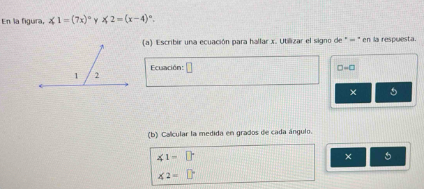 En la figura, ∠ 1=(7x)^circ  Y ∠ 2=(x-4)^circ . 
(a) Escribir una ecuación para hallar x. Utilizar el signo de " = ' en la respuesta. 
Ecuación : □ □ =□
× 5 
(b) Calcular la medida en grados de cada ángulo.
∠ 1=□°
× 5