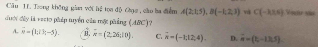 Trong không gian với hệ tọa độ Oxyz , cho ba điểm A(2;1;5), B(-1;2;3) và C(-3,8,6) Vauter años
dưới đây là vectơ pháp tuyến của mặt phẳng (ABC)?
A. vector n=(1;13;-5). B vector n=(2;26;10). C. vector n=(-1;12;4). D. vector n=(1;-13.5).