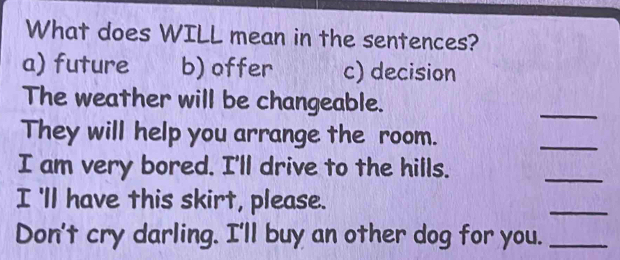 What does WILL mean in the sentences? 
a) future b) offer c) decision 
The weather will be changeable. 
_ 
They will help you arrange the room. 
_ 
I am very bored. I'll drive to the hills. 
_ 
I 'll have this skirt, please. 
_ 
Don't cry darling. I'll buy an other dog for you._