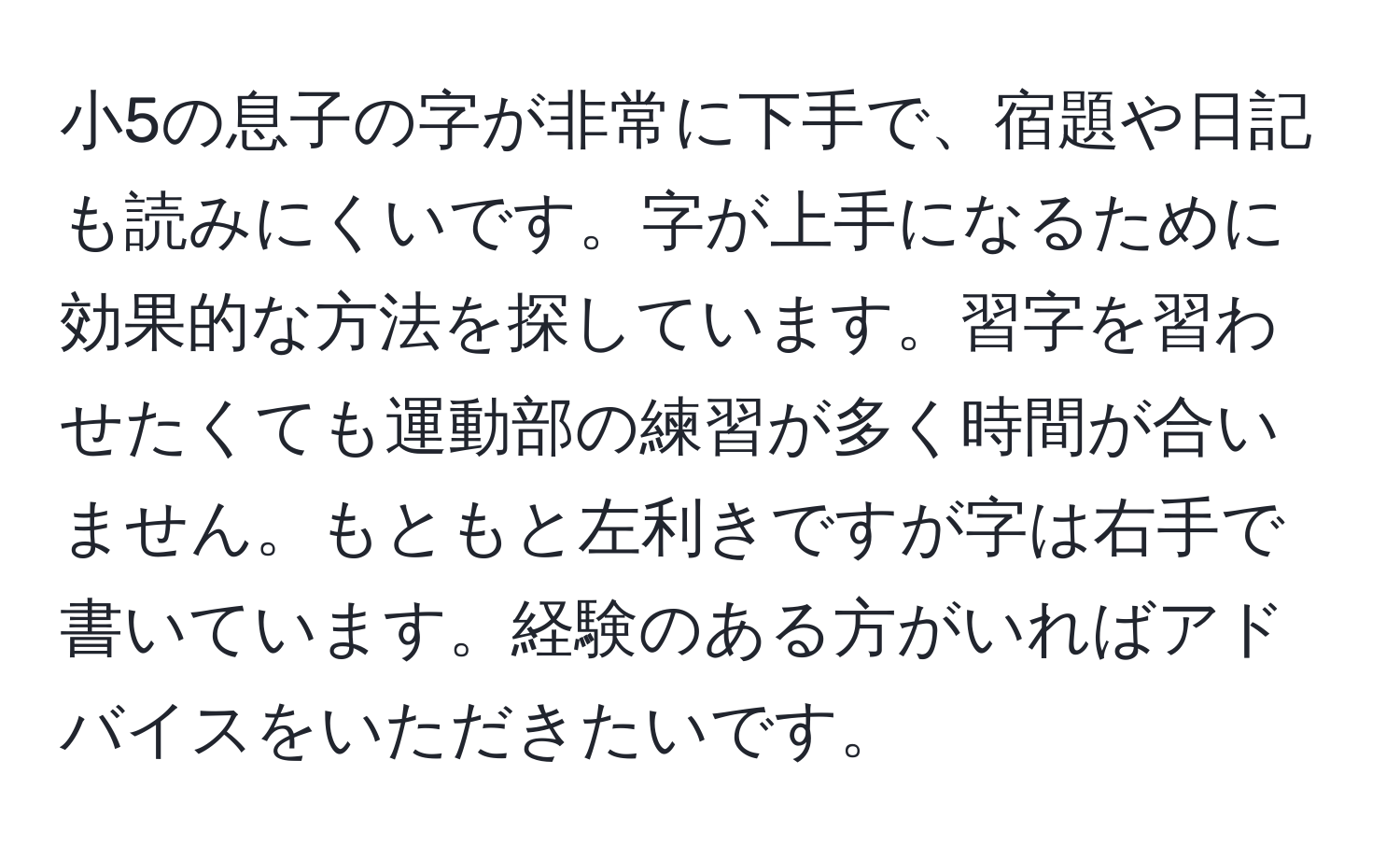 小5の息子の字が非常に下手で、宿題や日記も読みにくいです。字が上手になるために効果的な方法を探しています。習字を習わせたくても運動部の練習が多く時間が合いません。もともと左利きですが字は右手で書いています。経験のある方がいればアドバイスをいただきたいです。