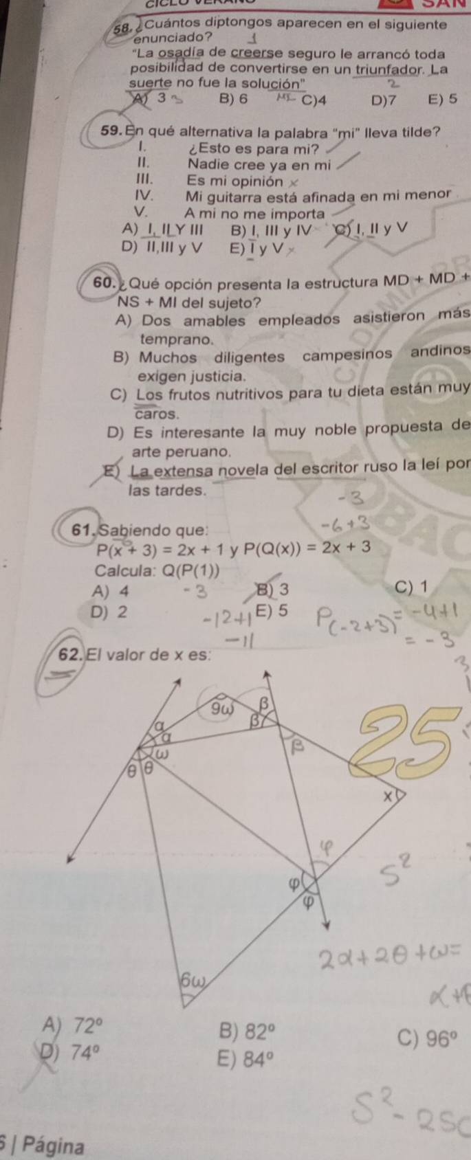 Cuántos diptongos aparecen en el siguiente
enunciado?
'La osadía de creerse seguro le arrancó toda
posibilidad de convertirse en un triunfador. La
suerte no fue la solución'
3 B) 6 C)4 D)7 E) 5
59. En qué alternativa la palabra "mi" lleva tilde?
I. ¿Esto es para mi?
II. Nadie cree ya en mi
III. Es mi opinión 
IV. Mi guitarra está afinada en mi menor
V. A mi no me importa
A) 1,ILYIII B)l,Ⅲy IV= C)Ⅰ,Ⅱy
D) II,I yV E)Ⅰy V>
60. Qué opción presenta la estructura MD+MD
NS+MI del sujeto?
A) Dos amables empleados asistieron más
temprano.
B) Muchos diligentes campesinos andinos
exigen justicia.
C) Los frutos nutritivos para tu dieta están muy
caros.
D) Es interesante la muy noble propuesta de
arte peruano.
E) La extensa novela del escritor ruso la leí por
las tardes.
61. Sabiendo que
P(x+3)=2x+1 y P(Q(x))=2x+3
Calcula: Q(P(1))
A) 4 B) 3 C) 1
D) 2 E) 5
B) 82°
D) 74°
C) 96°
E) 84°
6 | Página