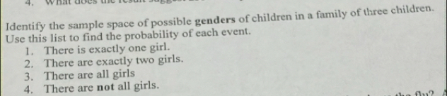 what doe 
Identify the sample space of possible genders of children in a family of three children. 
Use this list to find the probability of each event. 
1. There is exactly one girl. 
2. There are exactly two girls. 
3. There are all girls 
4. There are not all girls.