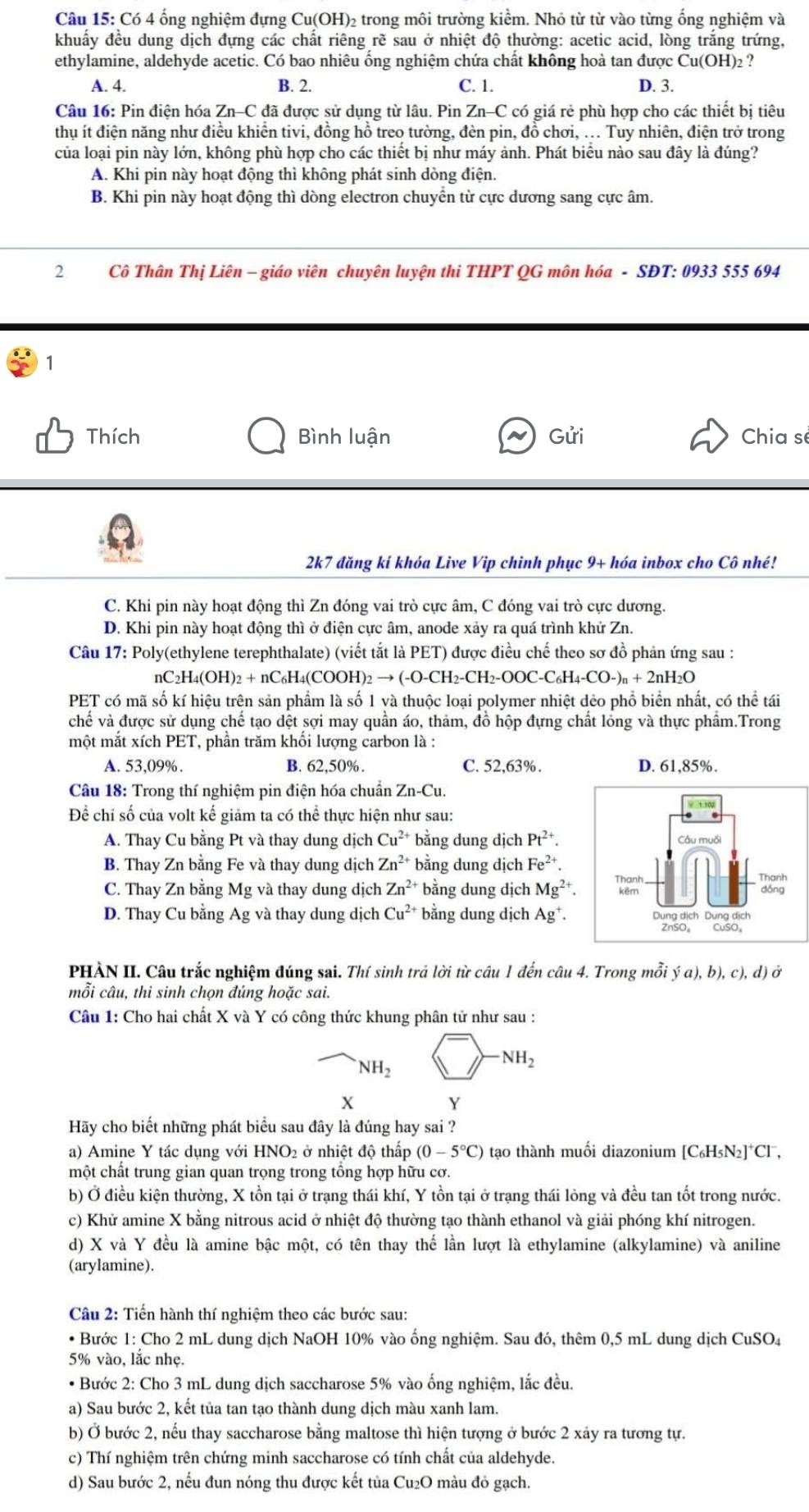 Có 4 ống nghiệm đựng Cu(OH)₂ trong môi trường kiểm. Nhỏ từ từ vào từng ống nghiệm và
khuấẩy đều dung dịch đựng các chất riêng rẽ sau ở nhiệt độ thường: acetic acid, lòng trắng trứng,
ethylamine, aldehyde acetic. Có bao nhiêu ống nghiệm chứa chất không hoà tan được Cu(OH)₂ ?
A. 4. B. 2. C. 1. D. 3.
Câu 16: Pin điện hóa Zn-C đã được sử dụng từ lâu. Pin Zn-C C có giá rẻ phù hợp cho các thiết bị tiêu
thu ít điện năng như điều khiển tivi, đồng hồ treo tường, đèn pin, đồ chơi, ... Tuy nhiên, điện trở trong
của loại pin này lớn, không phù hợp cho các thiết bị như máy ảnh. Phát biêu nào sau đây là đúng?
A. Khi pin này hoạt động thì không phát sinh dòng điện.
B. Khi pin này hoạt động thì dòng electron chuyển từ cực dương sang cực âm.
2  Cô Thân Thị Liên - giáo viên chuyên luyện thi THPT QG môn hóa - SĐT: 0933 555 694
1
Thích Bình luận Gửi Chia sé
2k7 đăng kí khóa Live Vip chinh phục 9+ hóa inbox cho Cô nhé!
C. Khi pin này hoạt động thì Zn đóng vai trò cực âm, C đóng vai trò cực dương.
D. Khi pin này hoạt động thì ở điện cực âm, anode xảy ra quá trình khử Zn.
Câu 17: Poly(ethylene terephthalate) (viết tắt là PET) được điều chế theo sơ đồ phản ứng sau :
nC₂H₄(OH): )_2+nC_6H_4(COOH)_2to (-O-CH_2-CH_2-OOC-C_6H_4-CO-)_n+2nH_2O
PET có mã số kí hiệu trên sản phẩm là số 1 và thuộc loại polymer nhiệt dẻo phổ biển nhất, có thể tái
chế và được sử dụng chế tạo dệt sợi may quần áo, thảm, đồ hộp đựng chất lỏng và thực phẩm.Trong
một mắt xích PET, phần trăm khối lượng carbon là :
A. 53,09%. B. 62,50%. C. 52,63%. D. 61,85%.
Câu 18: Trong thí nghiệm pin điện hóa chuẩn Zn-Cu.
Để chỉ số của volt kế giảm ta có thể thực hiện như sau:
A. Thay Cu bằng Pt và thay dung dịch Cu^(2+) bằng dung dịch Pt^(2+). Câu muối
B. Thay Zn bằng Fe và thay dung dịch Zn^(2+) bằng dung dịch Fe^(2+). Thanh
C. Thay Zn bằng Mg và thay dung dịch Zn^(2+) * bằng dung dịch Mg^(2+). Thanh kēr
dōng
D. Thay Cu bằng Ag và thay dung dịch Cu^(2+) bằng dung dịch Ag^+. Dung dịch Dung dịch
ZnSO₄ CuSO,
PHÀN II. Câu trắc nghiệm đúng sai. Thí sinh trả lời từ câu 1 đến câu 4. Trong mỗi ya),b),c),d)o
mỗi câu, thi sinh chọn đúng hoặc sai.
Câu 1: Cho hai chất X và Y có công thức khung phân tử như sau :
NH_2
NH_2
x
Y
Hãy cho biết những phát biểu sau đây là đúng hay sai ?
a) Amine Y tác dụng với HNO2 ở nhiệt độ thấp (0-5°C) tạo thành muối diazonium [C₆H5N₂]*Cl ,
một chất trung gian quan trọng trong tổng hợp hữu cơ.
b) Ở điều kiện thường, X tồn tại ở trạng thái khí, Y tồn tại ở trạng thái lông và đều tan tốt trong nước.
c) Khử amine X bằng nitrous acid ở nhiệt độ thường tạo thành ethanol và giải phóng khí nitrogen.
d) X và Y đều là amine bậc một, có tên thay thế lần lượt là ethylamine (alkylamine) và aniline
(arylamine).
Câu 2: Tiến hành thí nghiệm theo các bước sau:
* Bước 1: Cho 2 mL dung dịch NaOH 10% vào ống nghiệm. Sau đó, thêm 0,5 mL dung dịch CuSO₄
5% vào, lắc nhẹ.
* Bước 2: Cho 3 mL dung dịch saccharose 5% vào ống nghiệm, lắc đều.
a) Sau bước 2, kết tủa tan tạo thành dung dịch màu xanh lam.
b) Ở bước 2, nếu thay saccharose bằng maltose thì hiện tượng ở bước 2 xảy ra tương tự.
c) Thí nghiệm trên chứng minh saccharose có tính chất của aldehyde.
d) Sau bước 2, nếu đun nóng thu được kết tủa Cu₂O màu đó gạch.