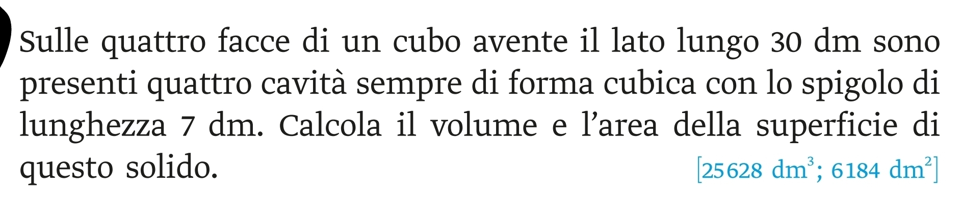 Sulle quattro facce di un cubo avente il lato lungo 30 dm sono 
presenti quattro cavità sempre di forma cubica con lo spigolo di 
lunghezza 7 dm. Calcola il volume e l’area della superficie di 
questo solido. [25628dm^3;6184dm^2]