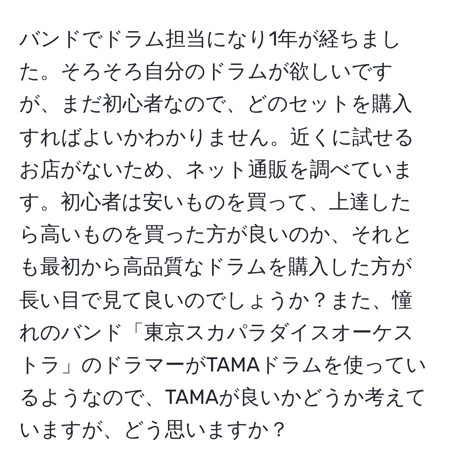 バンドでドラム担当になり1年が経ちました。そろそろ自分のドラムが欲しいですが、まだ初心者なので、どのセットを購入すればよいかわかりません。近くに試せるお店がないため、ネット通販を調べています。初心者は安いものを買って、上達したら高いものを買った方が良いのか、それとも最初から高品質なドラムを購入した方が長い目で見て良いのでしょうか？また、憧れのバンド「東京スカパラダイスオーケストラ」のドラマーがTAMAドラムを使っているようなので、TAMAが良いかどうか考えていますが、どう思いますか？