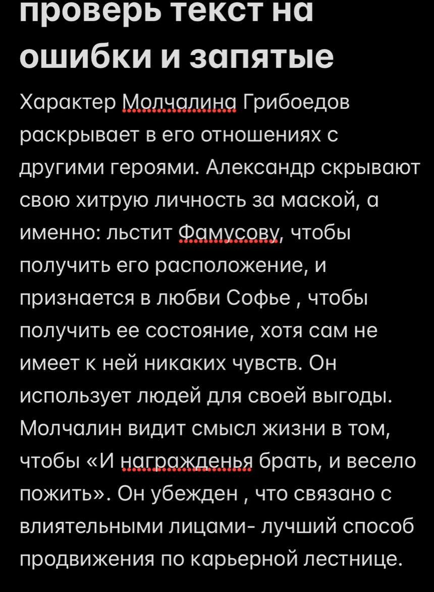 проверь текст на 
ошибки и заπятые 
ΧΚαрακтер МοлηααηηнαΓрибоедов 
раскрывает в его отноШениях с 
другими героями. Александр скрывают 
свою хитрую личность за маской, а 
Именно: льстит Фαмусову, чтобы 
получить его расположение, и 
признается в любви Софые, чтобы 
получить ее СоСтояние, хотя сам не 
имеет к ней никаких чувств. Он 
использует люодей для своей выгоды. 
Молчалин видит смысл жизни в том, 
чтобыι κИ нагрαжденья брαть, и весело 
пожить». Он убежден , что связано с 
влияΤельными лицами- лучший способ 
продвижения по карьерной лестнице.