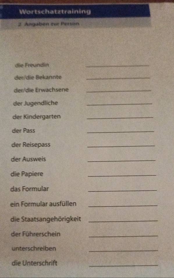 Wortschatztraining 
2. Angabén zur Person 
die Freundin 
_ 
deɪ/die Bekannte_ 
der/die Erwachsene_ 
der Jugendliche_ 
der Kindergarten_ 
der Pass 
_ 
der Reisepass 
_ 
der Ausweis 
_ 
die Papiere 
_ 
das Formular 
_ 
ein Formular ausfüllen_ 
die Staatsangehörigkeit_ 
der Führerschein_ 
unterschreiben_ 
die Unterschrift_