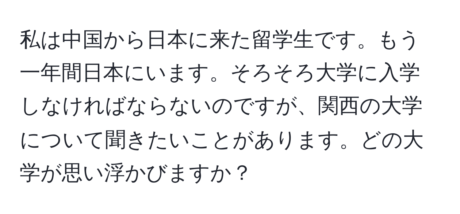 私は中国から日本に来た留学生です。もう一年間日本にいます。そろそろ大学に入学しなければならないのですが、関西の大学について聞きたいことがあります。どの大学が思い浮かびますか？