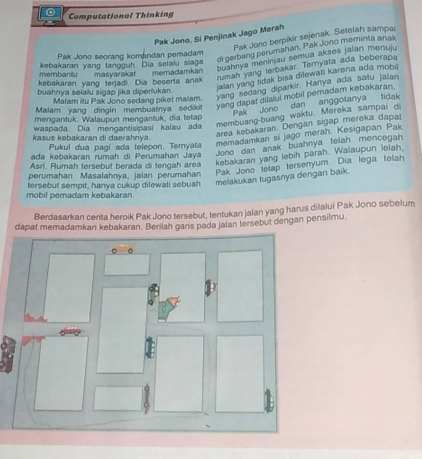 Computational Thinking
Pak Jono, Si Penjinak Jago Merah
Pak Jono berpikir sejenak. Setelah sampal
di gerbang perumahan, Pak Jono meminta anak
Pak Jono seorang komandan pemadam
membantu masyarakat memadamkan buahnya meninjau semua akses jalan menuju
kebakaran yang tangguh Dia selalu siaga
kebakaran yang terjadi. Dia beserta anak rumah yang terbakar. Ternyata ada beberapa
jalan yang tidak bisa dilewati karena ada mobil
Malam itu Pak Jono sedang piket malam. yang sedang diparkir. Hanya ada satu jalan
buahnya selalu sigap jika diperlukan.
Malam yang dingin membuatnya sedikit yang dapat dilalui mobil pemadam kebakaran.
Pak Jono dan anggotanya tidak
mengantuk. Walaupun mengantuk, dia tetap
waspada. Dia mengantisipasi kalau ada membuang-buang waktu. Mereka sampai di
area kebakaran. Dengan sigap mereka dapat
Pukul dua pagi ada telepon. Ternyata memadamkan si jago merah. Kesigapan Pak
kasus kebakaran di daerahnya
ada kebakaran rumah di Perumahan Jaya
Jono dan anak buahnya telah mencegah
Asri. Rumah tersebut berada di tengah area kebakaran yang lebih parah. Walaupun lelah.
perumahan Masalahnya, jalan perumahan Pak Jono tetap tersenyum Dia lega telah
tersebut sempit, hanya cukup dilewati sebuah melakukan tugasnya dengan baik.
mobil pemadam kebakaran
Berdasarkan cerita heroik Pak Jono tersebut, tentukan jalan yang harus dilalui Pak Jono sebelum
dapat memadamkan kebakaran. Berilah garis pada jalan tersebut dengan pensilmu.