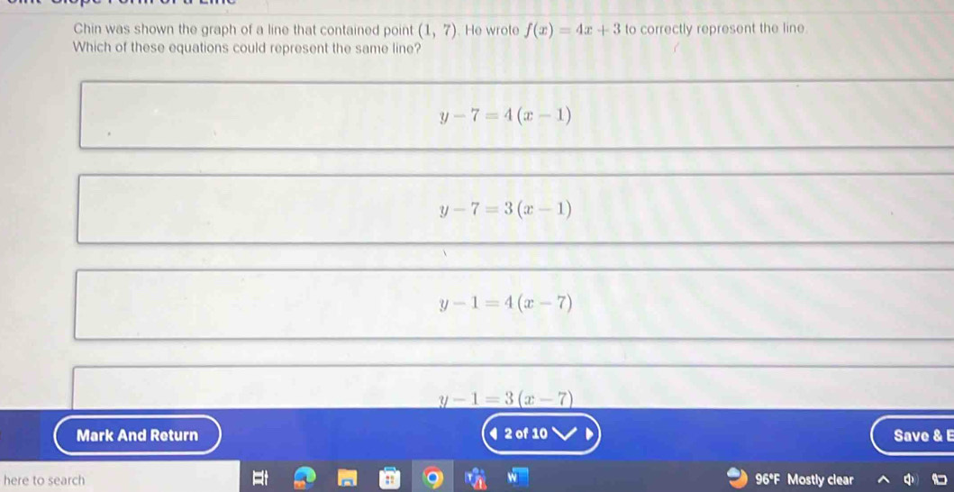 Chin was shown the graph of a line that contained point (1,7). He wrote f(x)=4x+3 to correctly represent the line
Which of these equations could represent the same line?
y-7=4(x-1)
y-7=3(x-1)
y-1=4(x-7)
_ y-1=3(x-7)
Mark And Return ◀ 2 of 10 Save & E
here to search 96°F Mostly clear