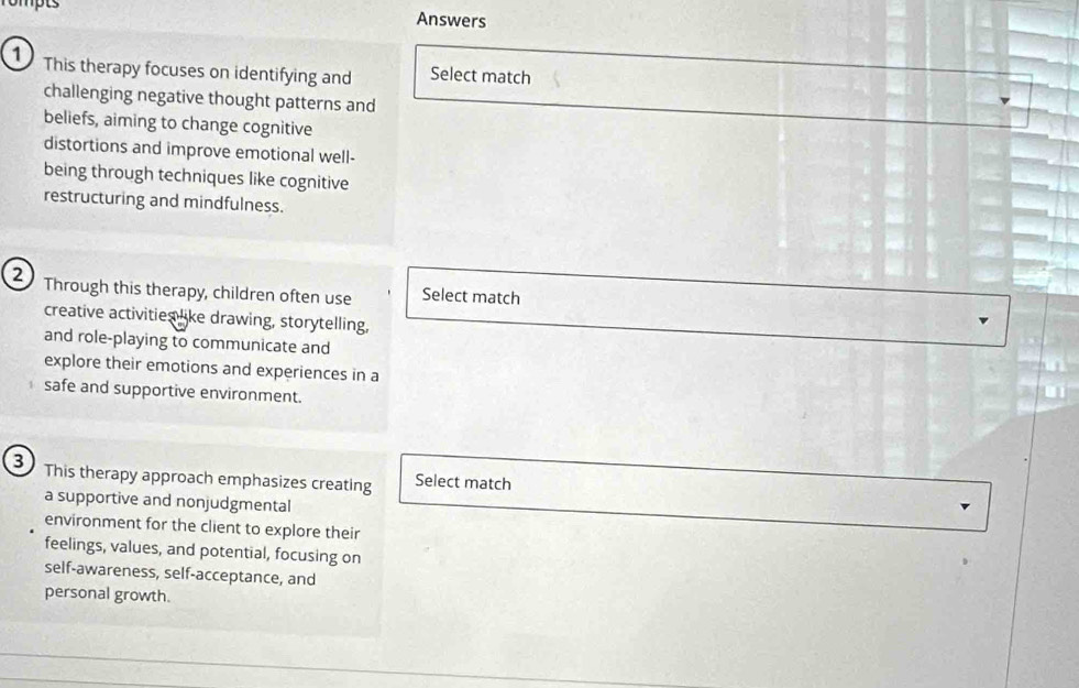 rompts Answers 
1 This therapy focuses on identifying and Select match 
challenging negative thought patterns and 
beliefs, aiming to change cognitive 
distortions and improve emotional well- 
being through techniques like cognitive 
restructuring and mindfulness. 
Through this therapy, children often use Select match 
creative activities like drawing, storytelling, 
and role-playing to communicate and 
explore their emotions and experiences in a 
safe and supportive environment. 
3 This therapy approach emphasizes creating Select match 
a supportive and nonjudgmental 
environment for the client to explore their 
feelings, values, and potential, focusing on 
self-awareness, self-acceptance, and 
personal growth.